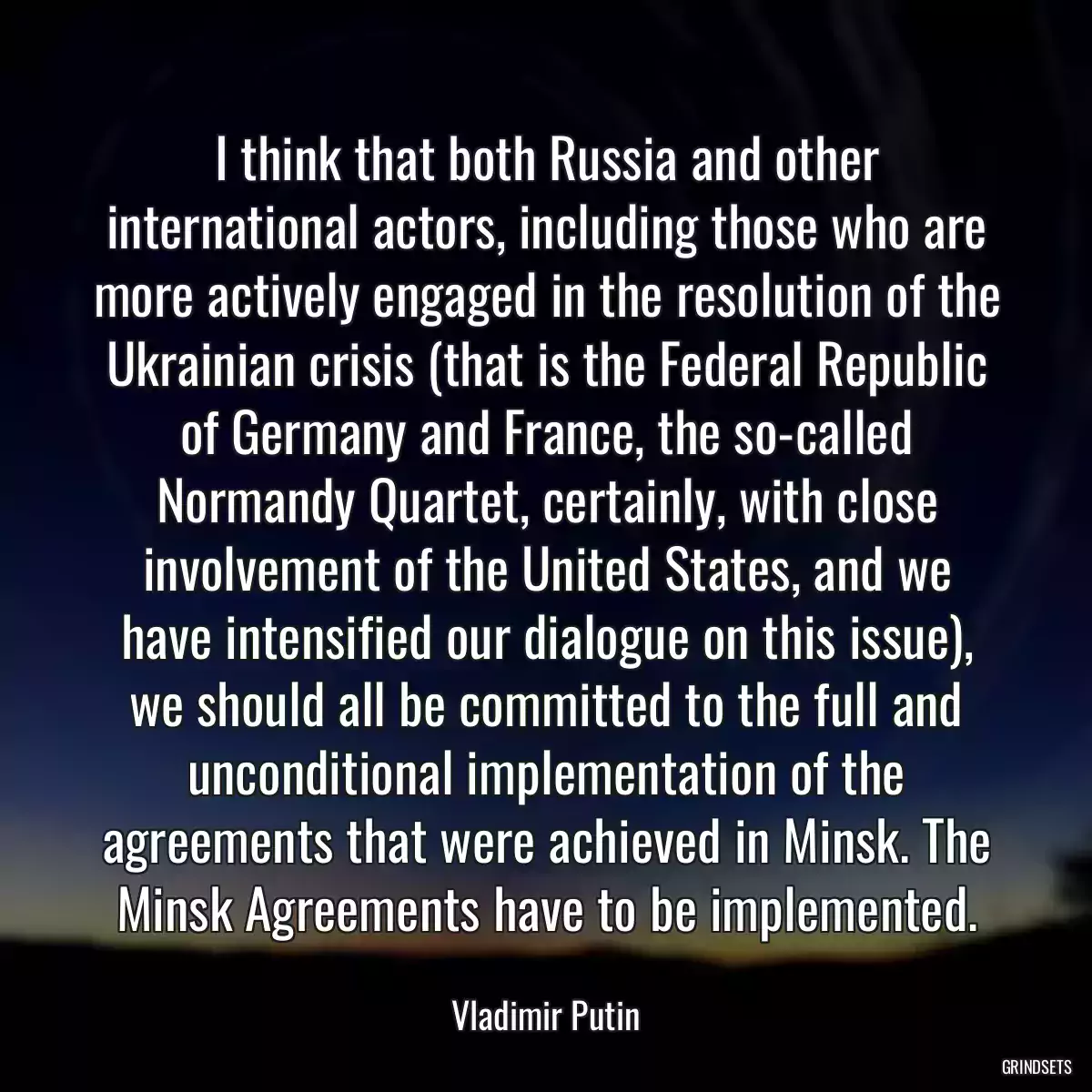 I think that both Russia and other international actors, including those who are more actively engaged in the resolution of the Ukrainian crisis (that is the Federal Republic of Germany and France, the so-called Normandy Quartet, certainly, with close involvement of the United States, and we have intensified our dialogue on this issue), we should all be committed to the full and unconditional implementation of the agreements that were achieved in Minsk. The Minsk Agreements have to be implemented.