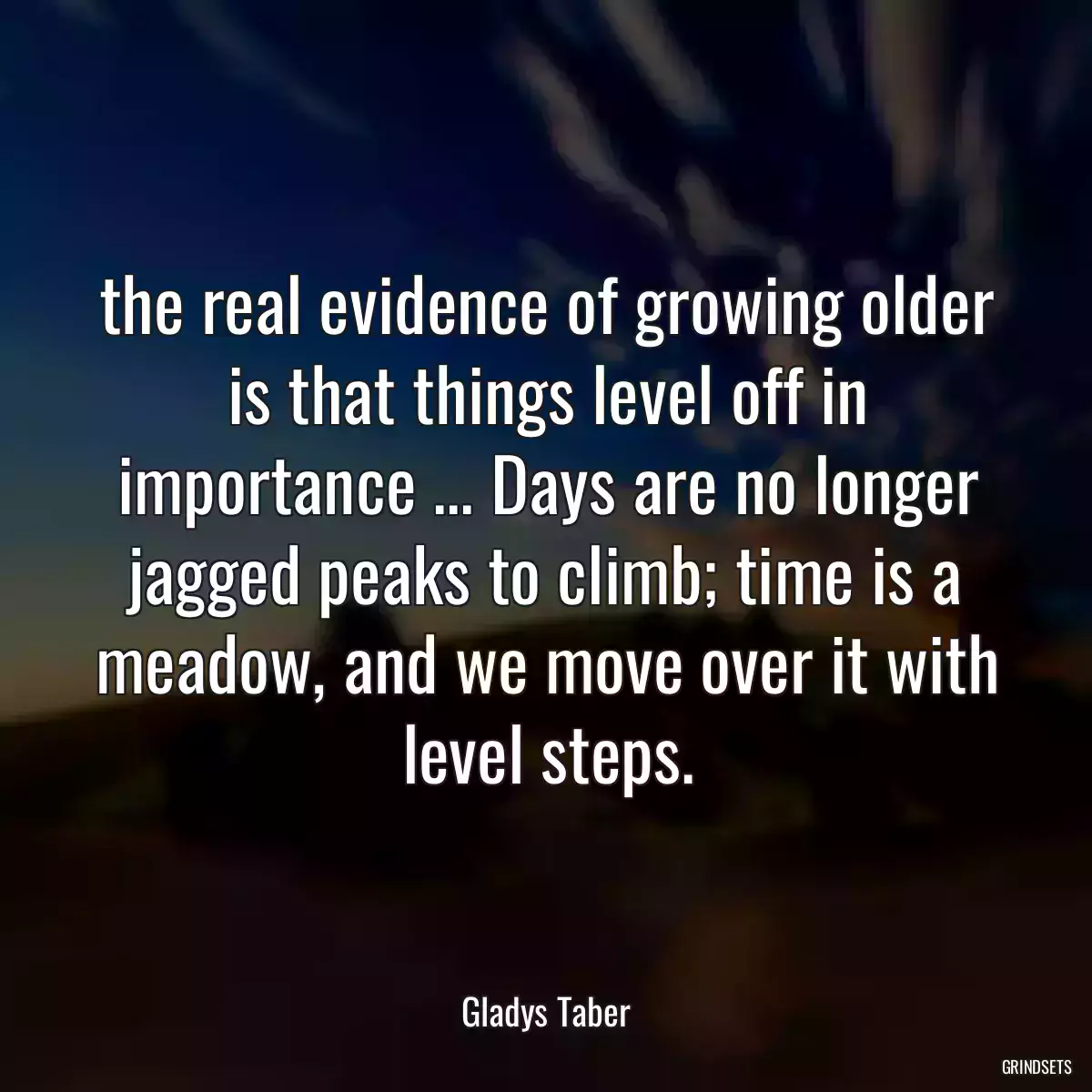 the real evidence of growing older is that things level off in importance ... Days are no longer jagged peaks to climb; time is a meadow, and we move over it with level steps.