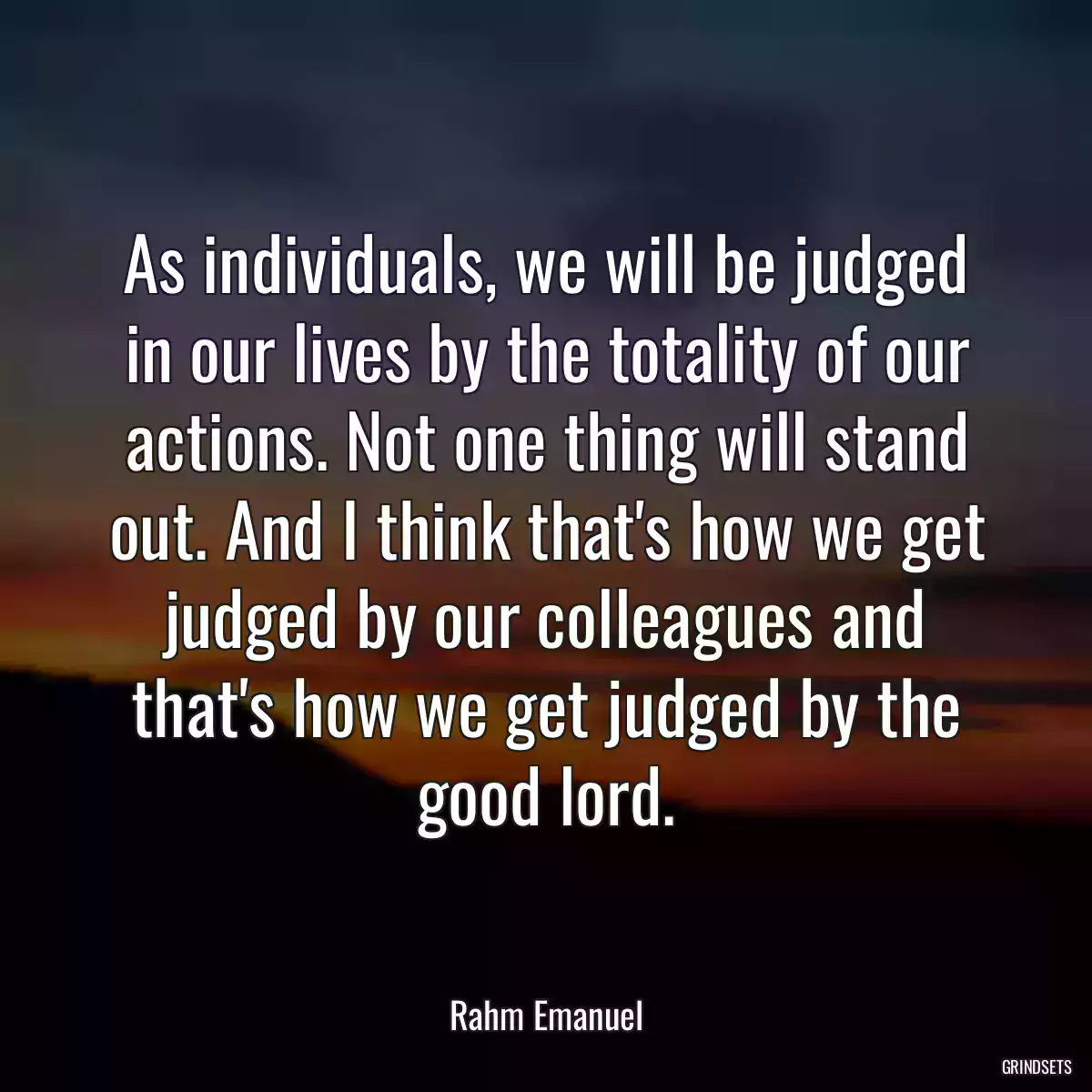 As individuals, we will be judged in our lives by the totality of our actions. Not one thing will stand out. And I think that\'s how we get judged by our colleagues and that\'s how we get judged by the good lord.