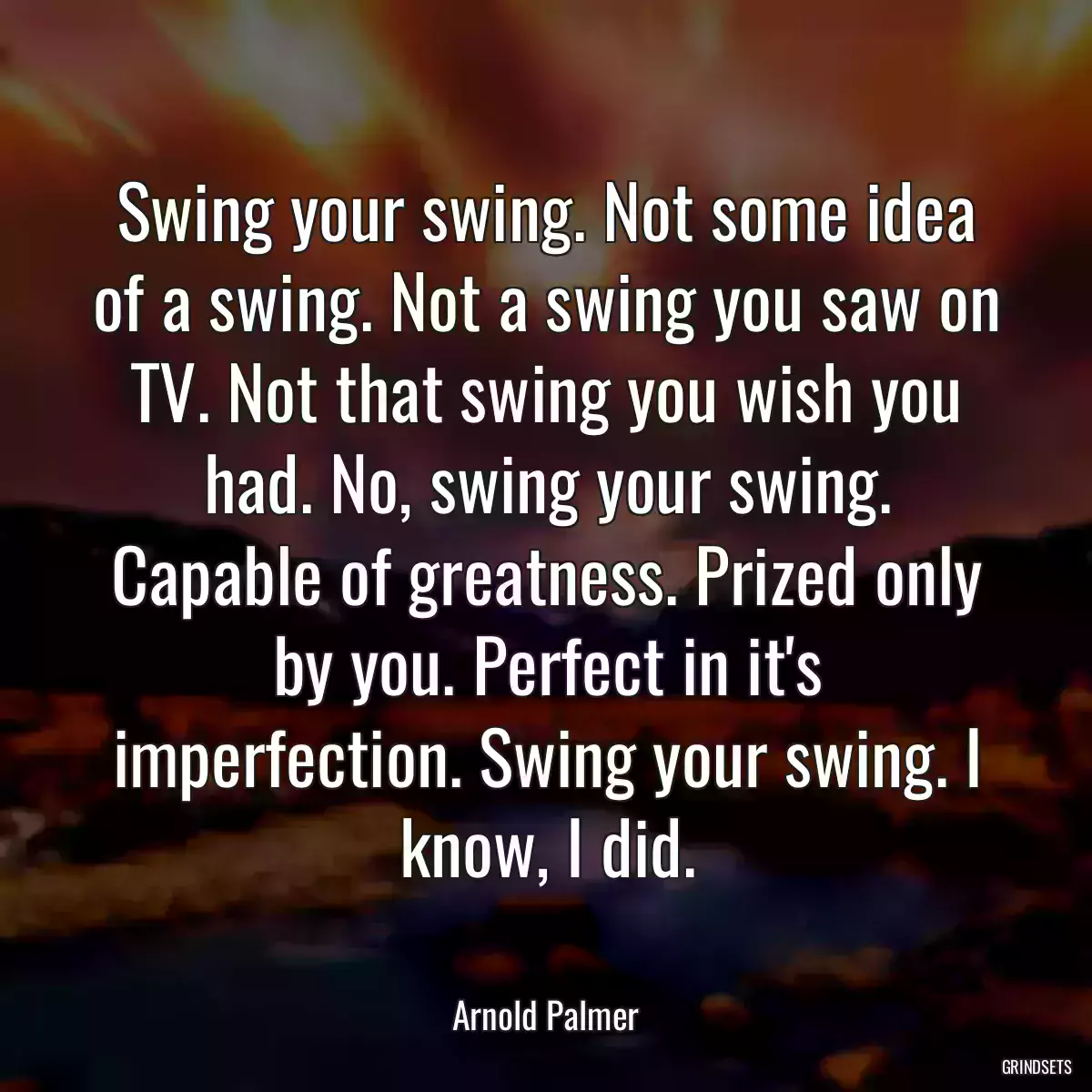 Swing your swing. Not some idea of a swing. Not a swing you saw on TV. Not that swing you wish you had. No, swing your swing. Capable of greatness. Prized only by you. Perfect in it\'s imperfection. Swing your swing. I know, I did.