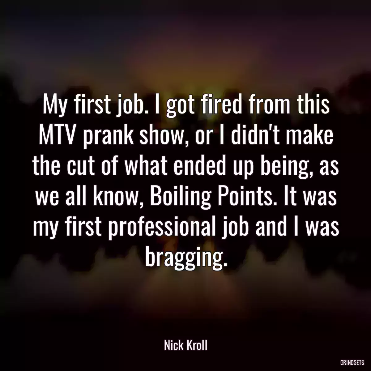 My first job. I got fired from this MTV prank show, or I didn\'t make the cut of what ended up being, as we all know, Boiling Points. It was my first professional job and I was bragging.