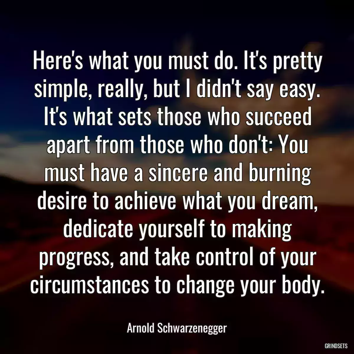 Here\'s what you must do. It\'s pretty simple, really, but I didn\'t say easy. It\'s what sets those who succeed apart from those who don\'t: You must have a sincere and burning desire to achieve what you dream, dedicate yourself to making progress, and take control of your circumstances to change your body.