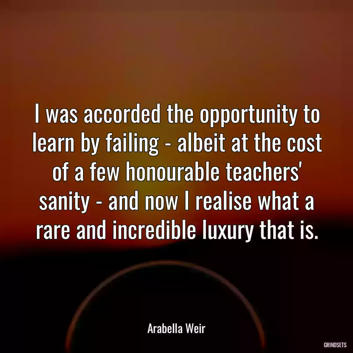 I was accorded the opportunity to learn by failing - albeit at the cost of a few honourable teachers\' sanity - and now I realise what a rare and incredible luxury that is.