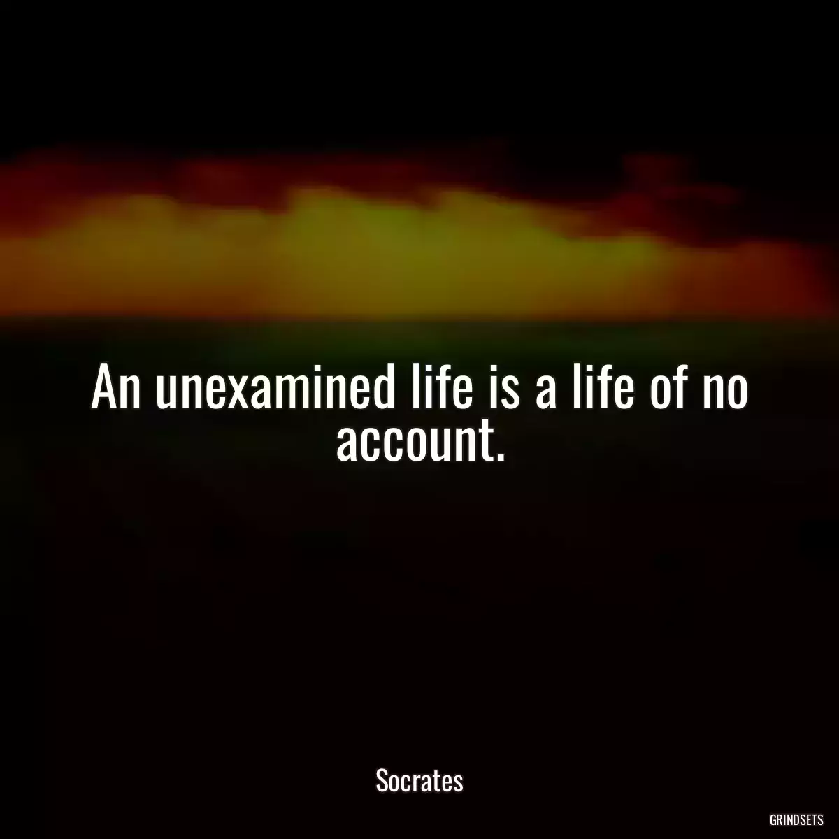 An unexamined life is a life of no account.