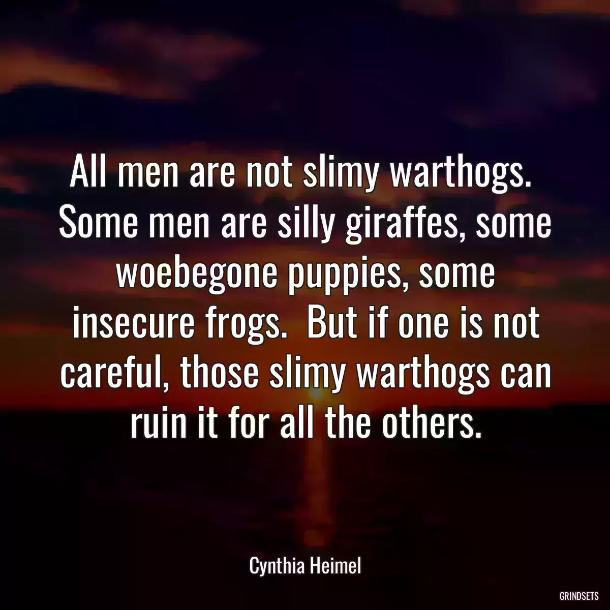 All men are not slimy warthogs.  Some men are silly giraffes, some woebegone puppies, some insecure frogs.  But if one is not careful, those slimy warthogs can ruin it for all the others.