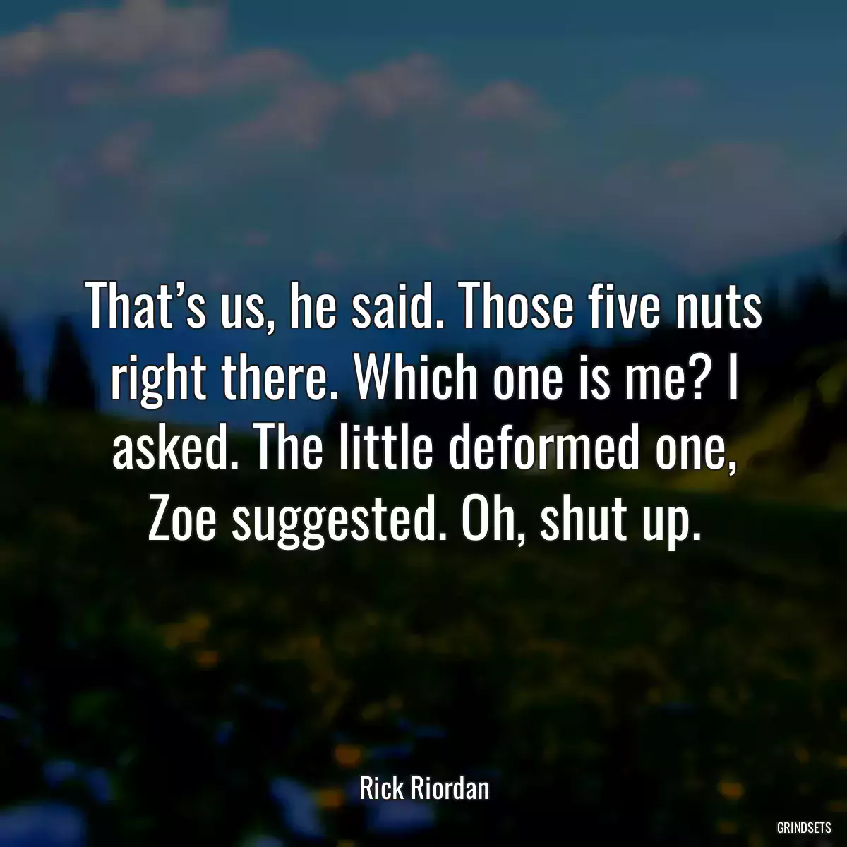 That’s us, he said. Those five nuts right there. Which one is me? I asked. The little deformed one, Zoe suggested. Oh, shut up.