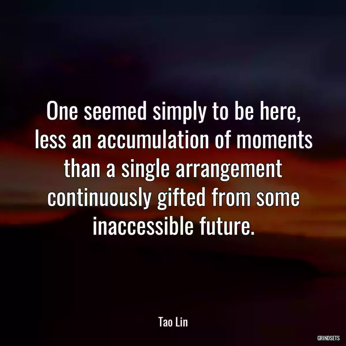 One seemed simply to be here, less an accumulation of moments than a single arrangement continuously gifted from some inaccessible future.