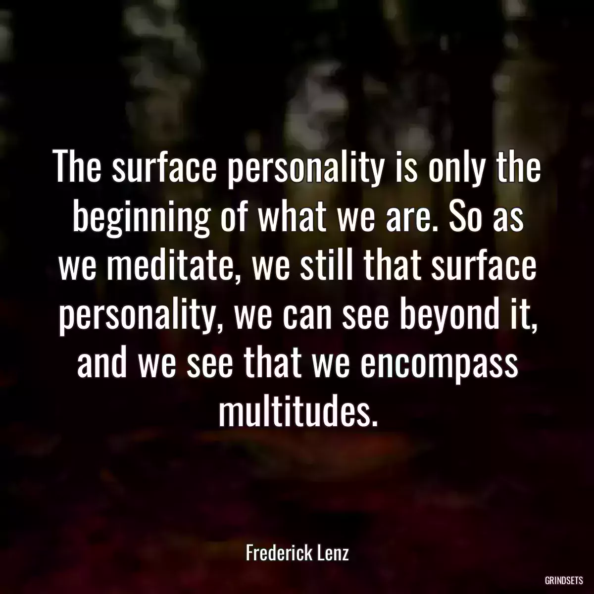 The surface personality is only the beginning of what we are. So as we meditate, we still that surface personality, we can see beyond it, and we see that we encompass multitudes.