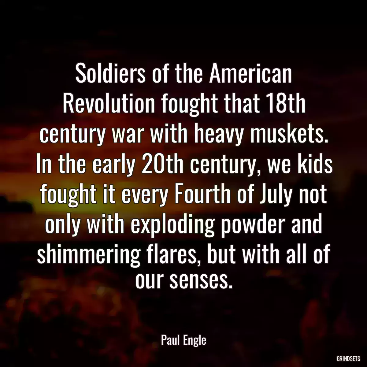 Soldiers of the American Revolution fought that 18th century war with heavy muskets. In the early 20th century, we kids fought it every Fourth of July not only with exploding powder and shimmering flares, but with all of our senses.