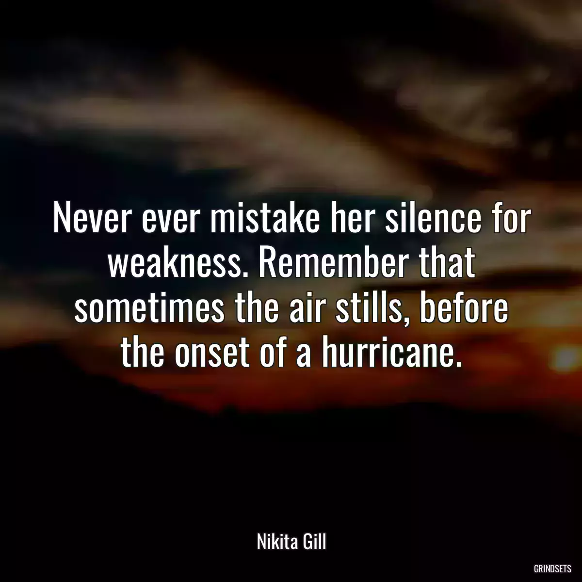 Never ever mistake her silence for weakness. Remember that sometimes the air stills, before the onset of a hurricane.