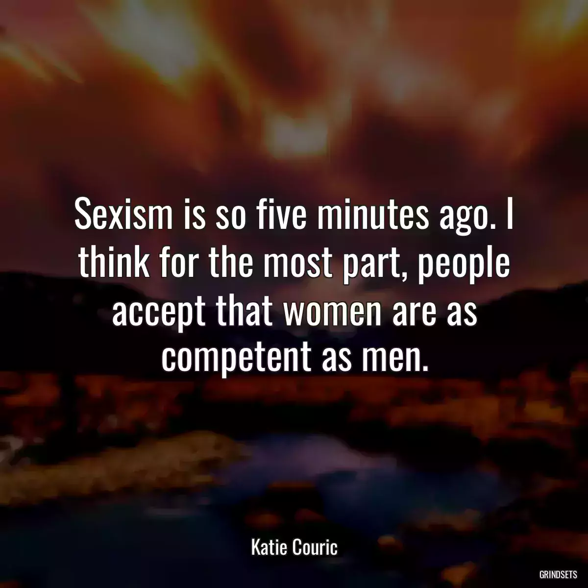 Sexism is so five minutes ago. I think for the most part, people accept that women are as competent as men.