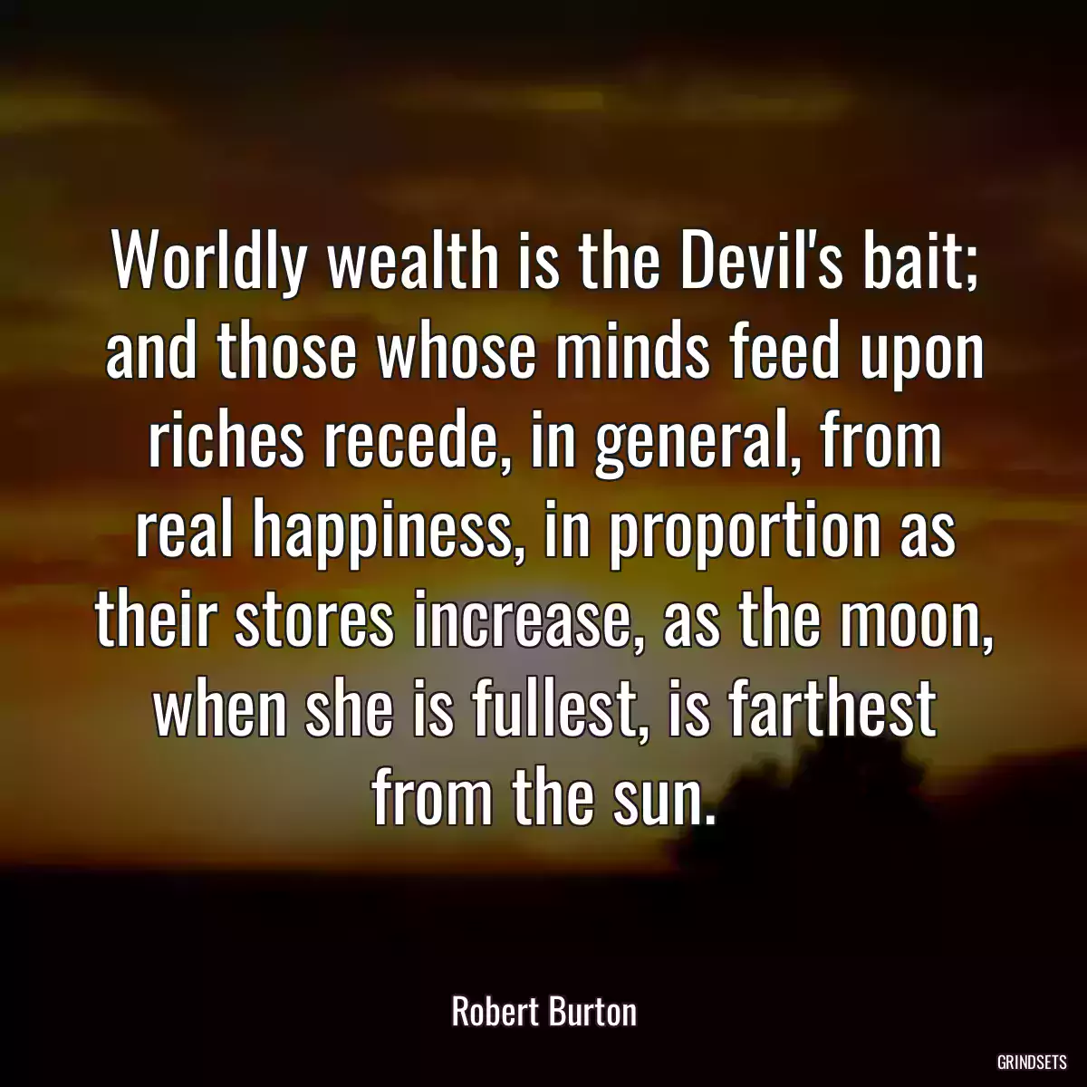 Worldly wealth is the Devil\'s bait; and those whose minds feed upon riches recede, in general, from real happiness, in proportion as their stores increase, as the moon, when she is fullest, is farthest from the sun.