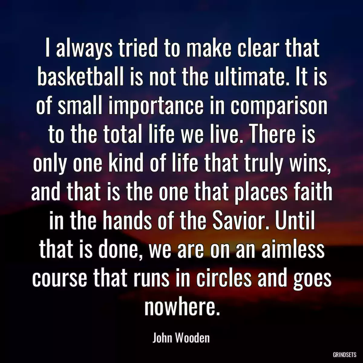 I always tried to make clear that basketball is not the ultimate. It is of small importance in comparison to the total life we live. There is only one kind of life that truly wins, and that is the one that places faith in the hands of the Savior. Until that is done, we are on an aimless course that runs in circles and goes nowhere.