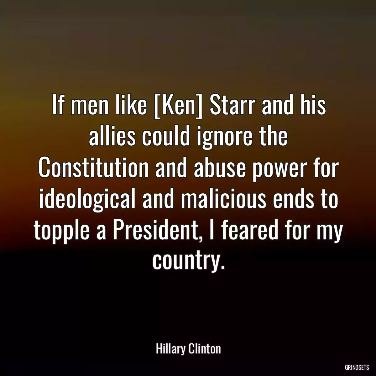 If men like [Ken] Starr and his allies could ignore the Constitution and abuse power for ideological and malicious ends to topple a President, I feared for my country.