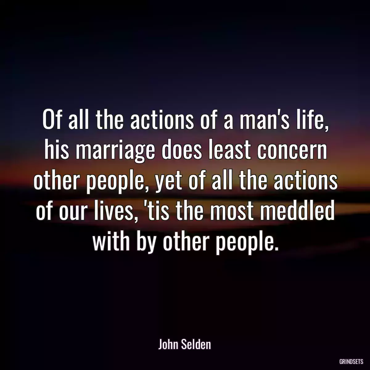 Of all the actions of a man\'s life, his marriage does least concern other people, yet of all the actions of our lives, \'tis the most meddled with by other people.