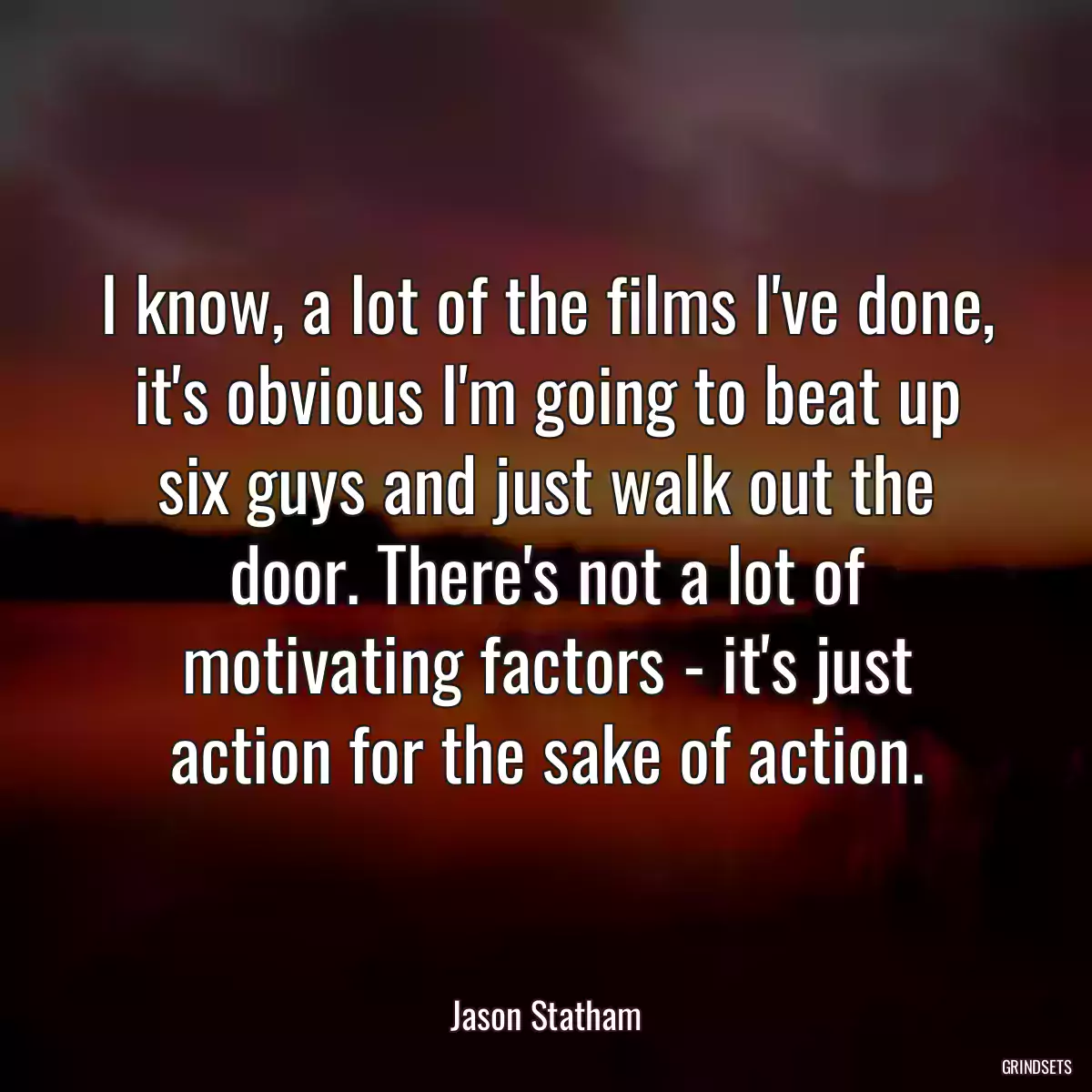 I know, a lot of the films I\'ve done, it\'s obvious I\'m going to beat up six guys and just walk out the door. There\'s not a lot of motivating factors - it\'s just action for the sake of action.