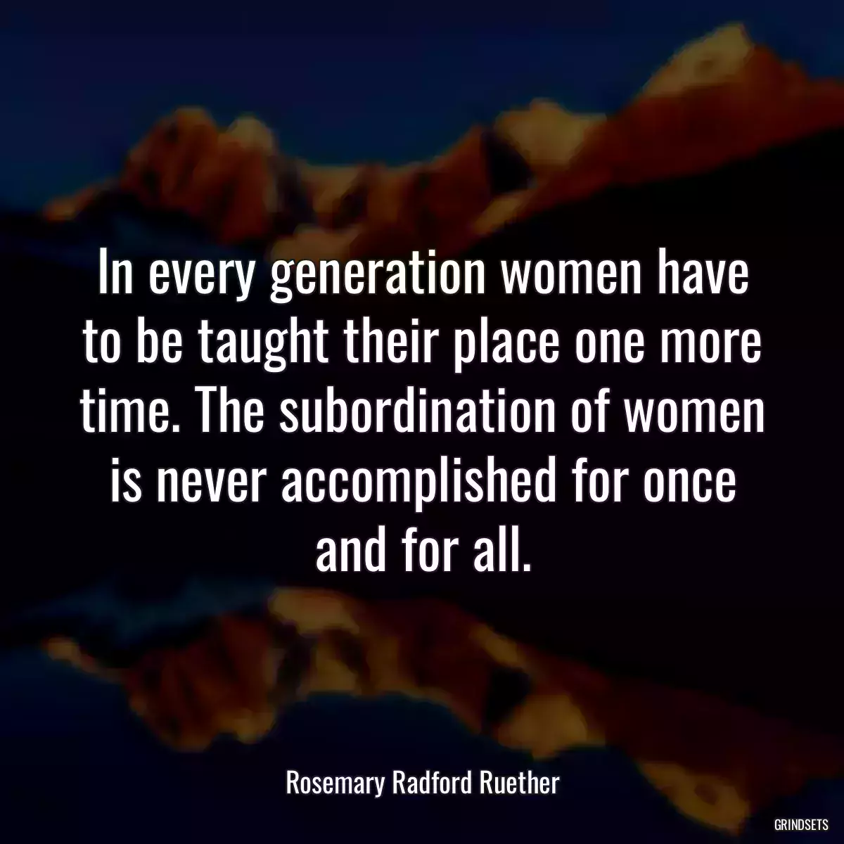 In every generation women have to be taught their place one more time. The subordination of women is never accomplished for once and for all.