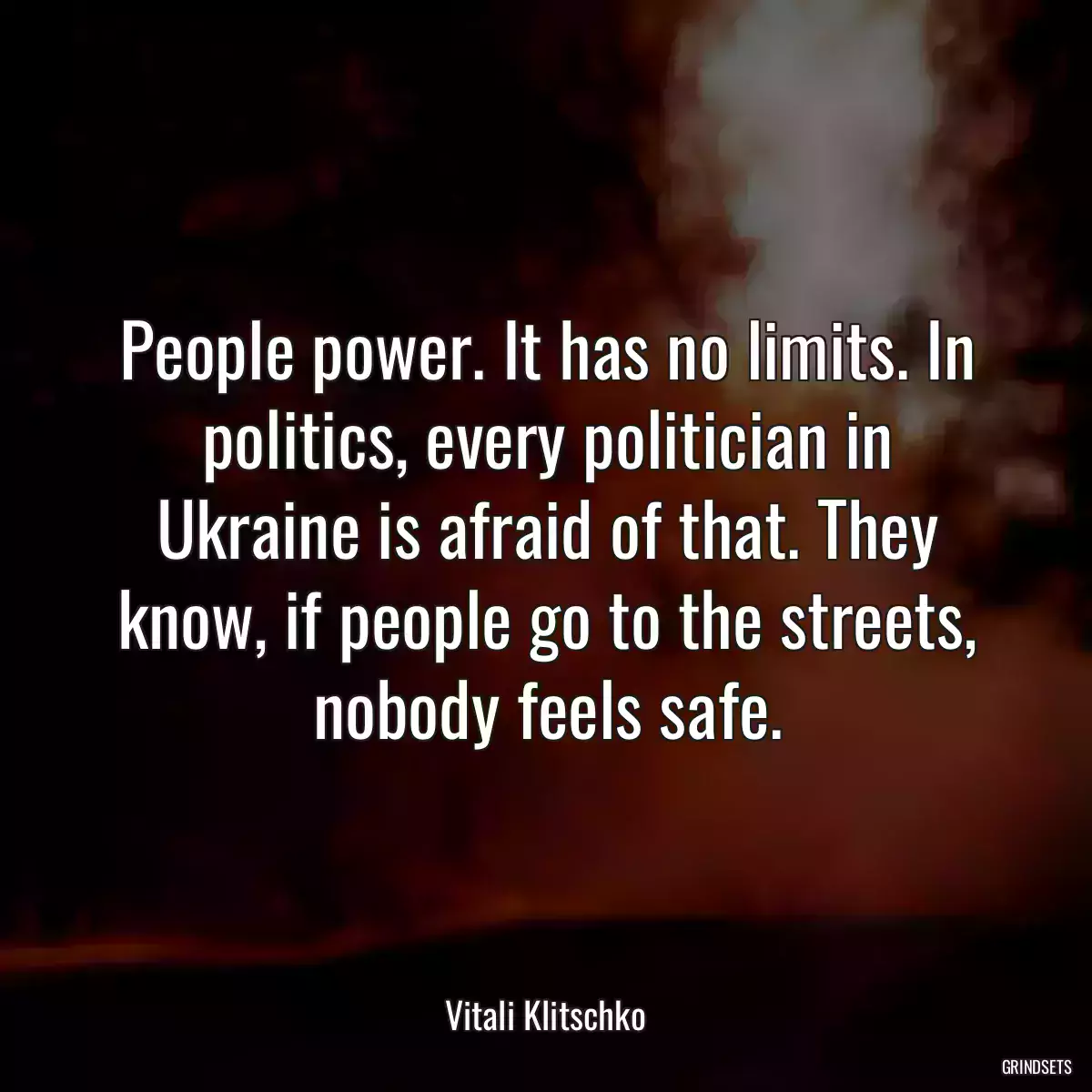 People power. It has no limits. In politics, every politician in Ukraine is afraid of that. They know, if people go to the streets, nobody feels safe.