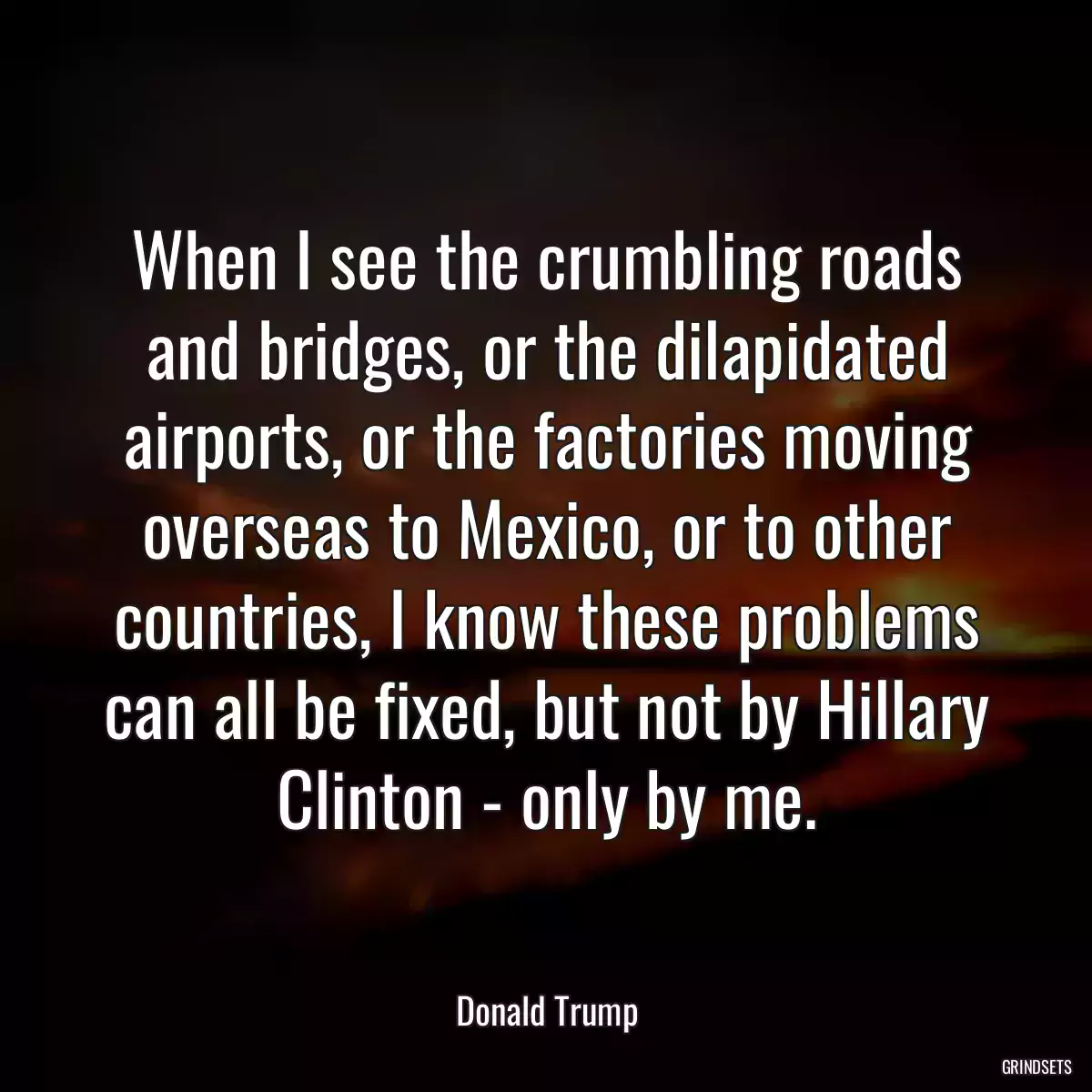 When I see the crumbling roads and bridges, or the dilapidated airports, or the factories moving overseas to Mexico, or to other countries, I know these problems can all be fixed, but not by Hillary Clinton - only by me.