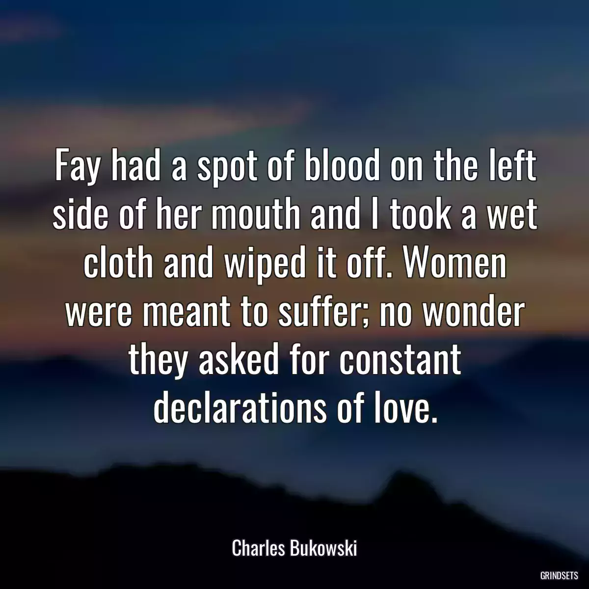 Fay had a spot of blood on the left side of her mouth and I took a wet cloth and wiped it off. Women were meant to suffer; no wonder they asked for constant declarations of love.