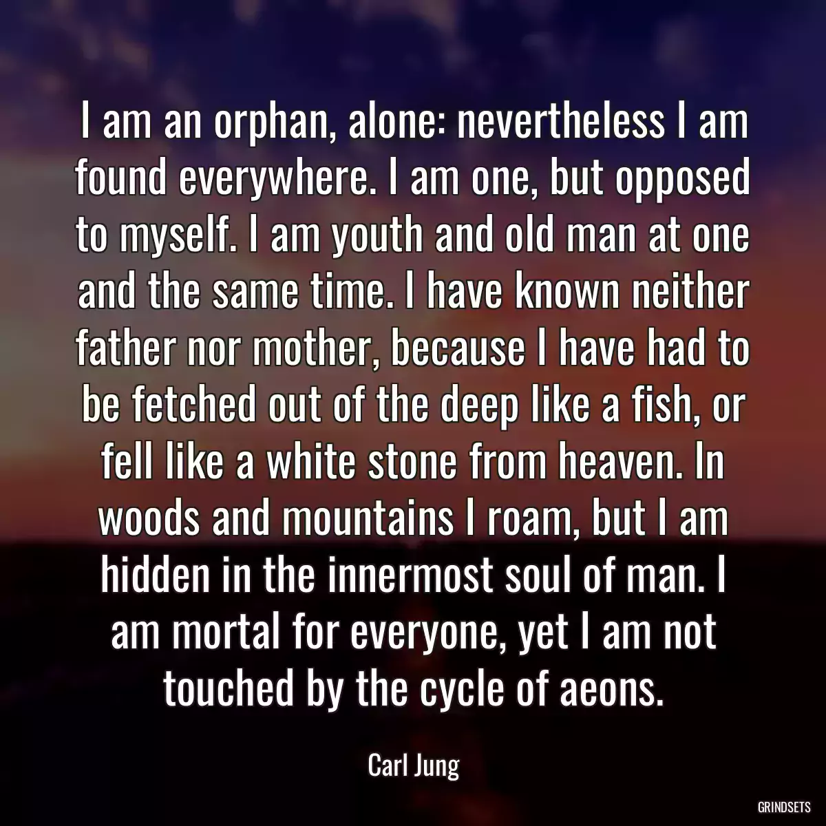 I am an orphan, alone: nevertheless I am found everywhere. I am one, but opposed to myself. I am youth and old man at one and the same time. I have known neither father nor mother, because I have had to be fetched out of the deep like a fish, or fell like a white stone from heaven. In woods and mountains I roam, but I am hidden in the innermost soul of man. I am mortal for everyone, yet I am not touched by the cycle of aeons.