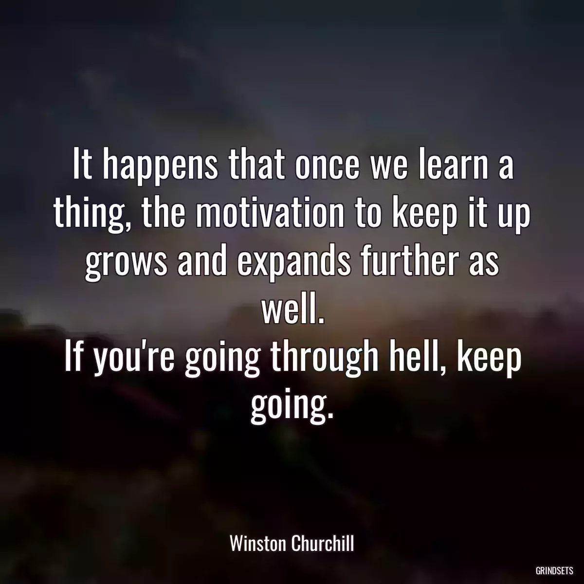 It happens that once we learn a thing, the motivation to keep it up grows and expands further as well.
If you\'re going through hell, keep going.