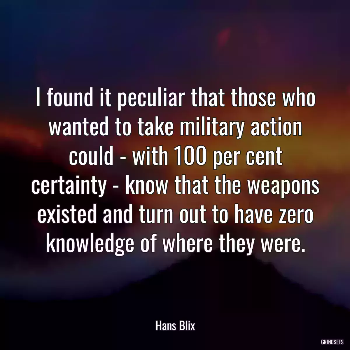 I found it peculiar that those who wanted to take military action could - with 100 per cent certainty - know that the weapons existed and turn out to have zero knowledge of where they were.