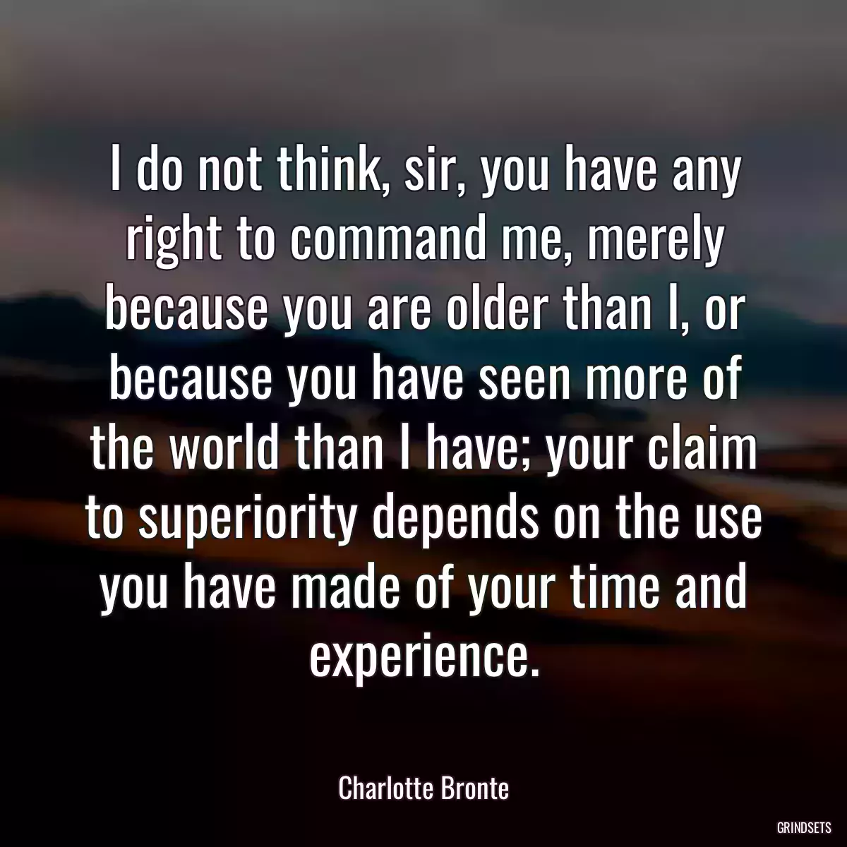 I do not think, sir, you have any right to command me, merely because you are older than I, or because you have seen more of the world than I have; your claim to superiority depends on the use you have made of your time and experience.