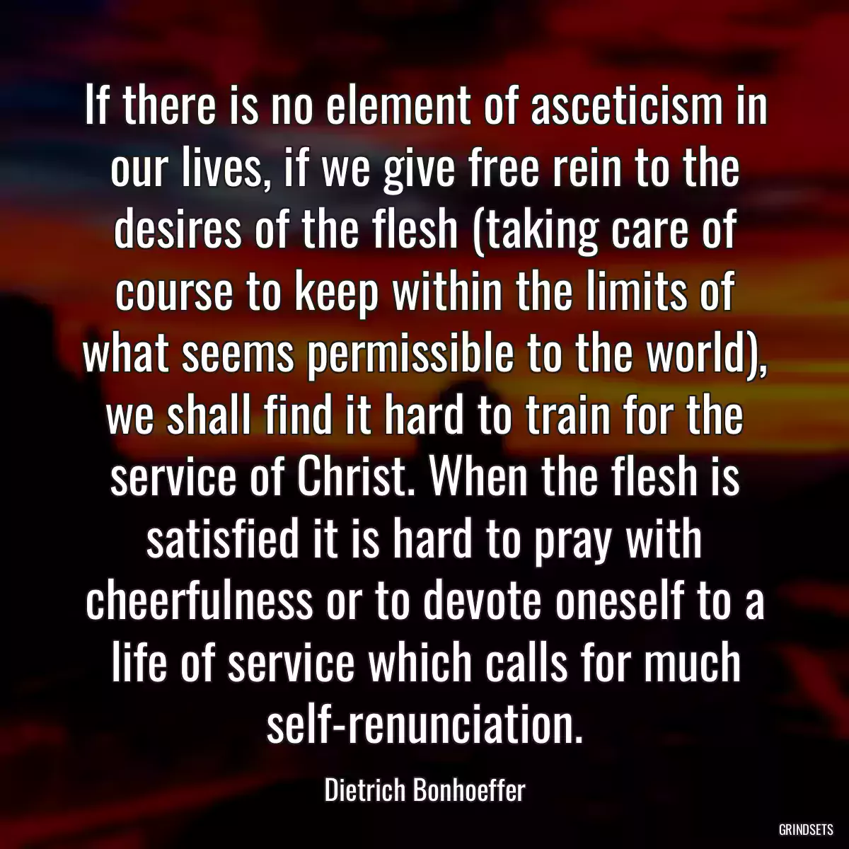 If there is no element of asceticism in our lives, if we give free rein to the desires of the flesh (taking care of course to keep within the limits of what seems permissible to the world), we shall find it hard to train for the service of Christ. When the flesh is satisfied it is hard to pray with cheerfulness or to devote oneself to a life of service which calls for much self-renunciation.