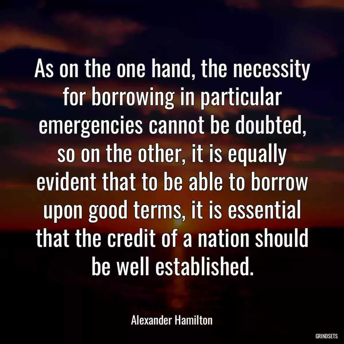 As on the one hand, the necessity for borrowing in particular emergencies cannot be doubted, so on the other, it is equally evident that to be able to borrow upon good terms, it is essential that the credit of a nation should be well established.