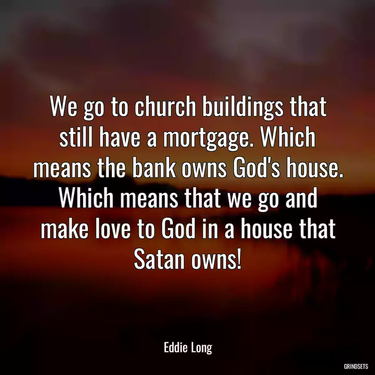 We go to church buildings that still have a mortgage. Which means the bank owns God\'s house. Which means that we go and make love to God in a house that Satan owns!