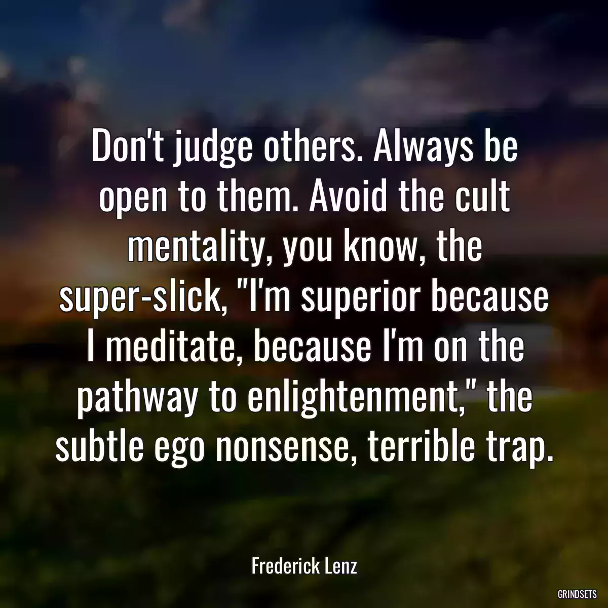 Don\'t judge others. Always be open to them. Avoid the cult mentality, you know, the super-slick, \