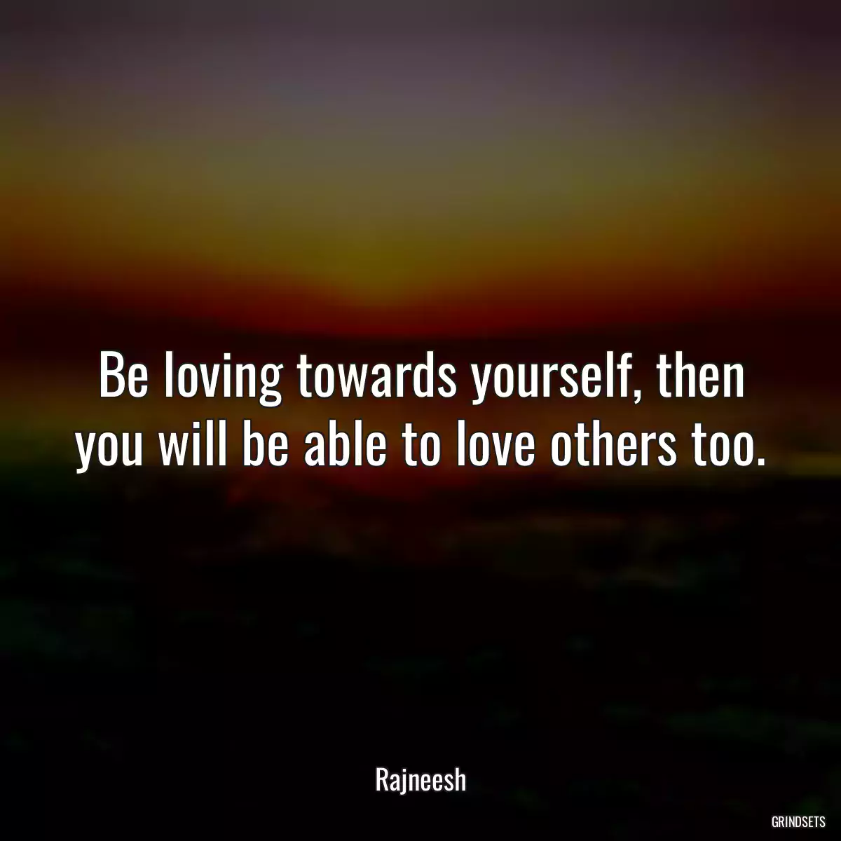 Be loving towards yourself, then you will be able to love others too.