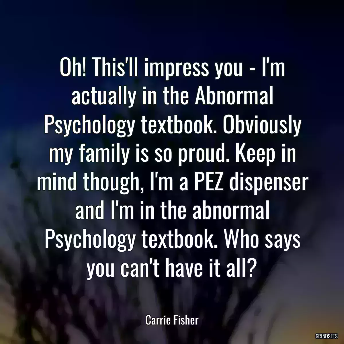 Oh! This\'ll impress you - I\'m actually in the Abnormal Psychology textbook. Obviously my family is so proud. Keep in mind though, I\'m a PEZ dispenser and I\'m in the abnormal Psychology textbook. Who says you can\'t have it all?