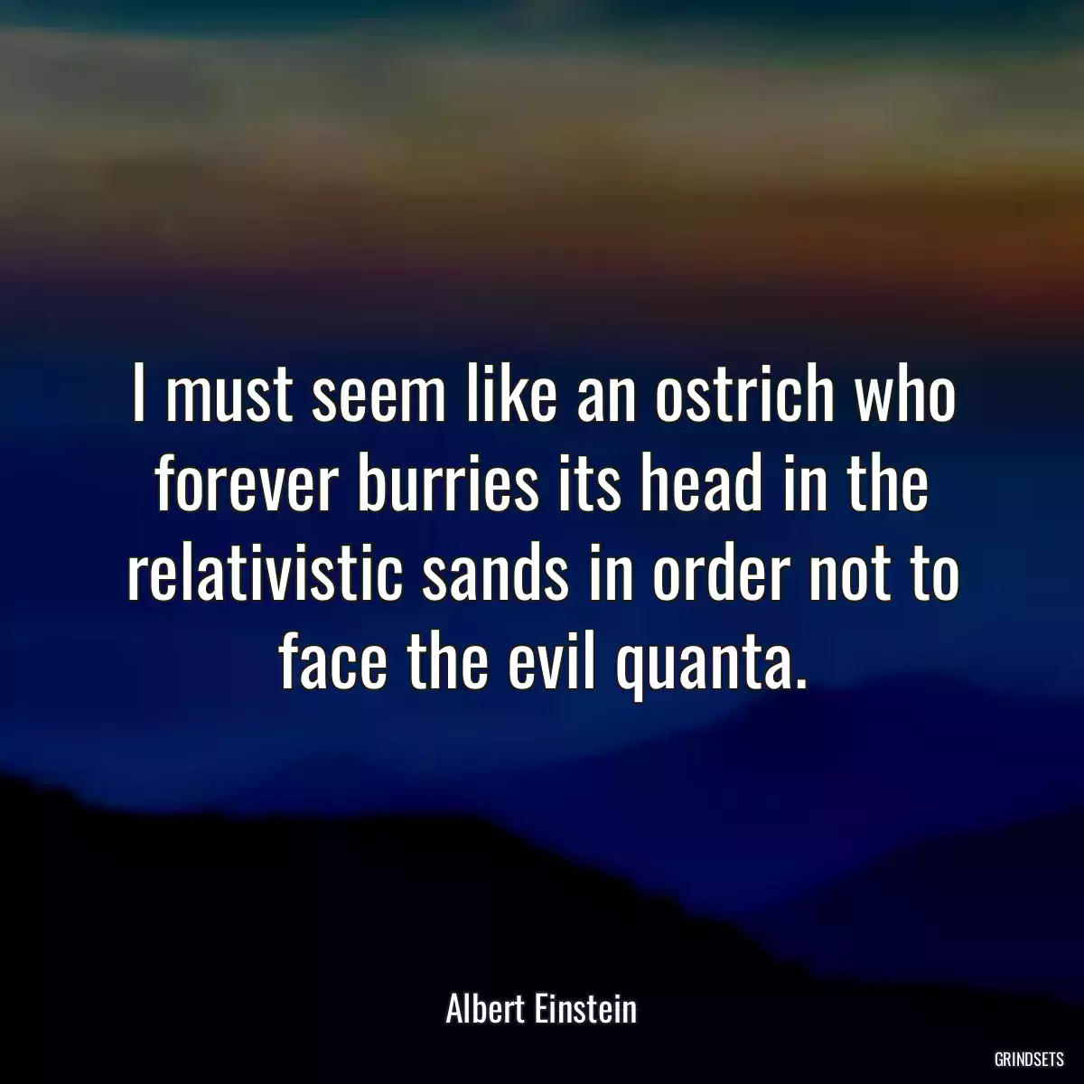 I must seem like an ostrich who forever burries its head in the relativistic sands in order not to face the evil quanta.