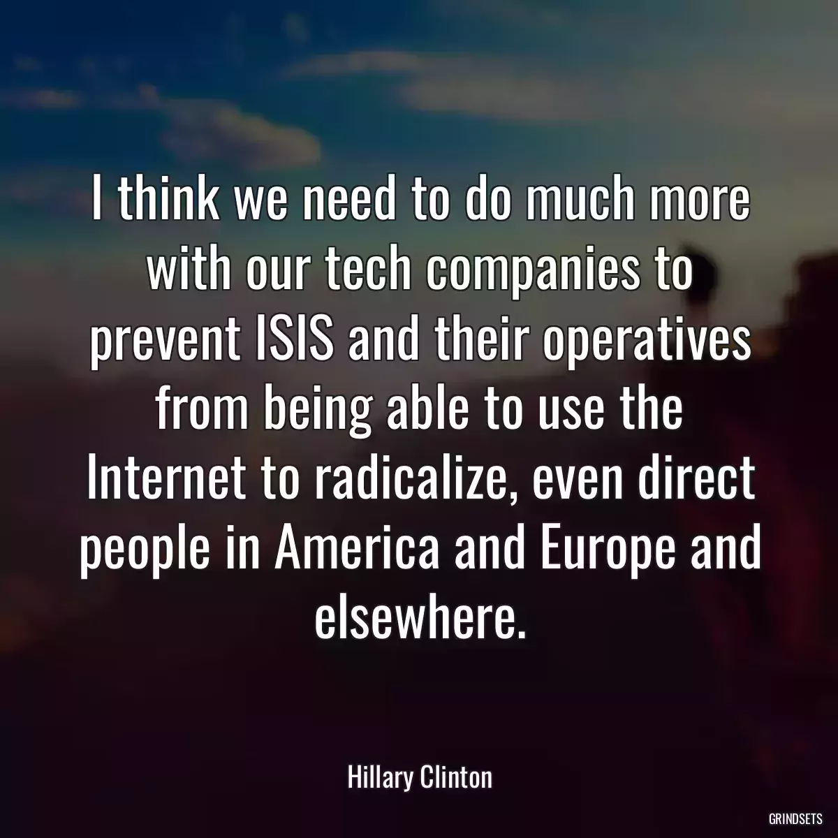 I think we need to do much more with our tech companies to prevent ISIS and their operatives from being able to use the Internet to radicalize, even direct people in America and Europe and elsewhere.