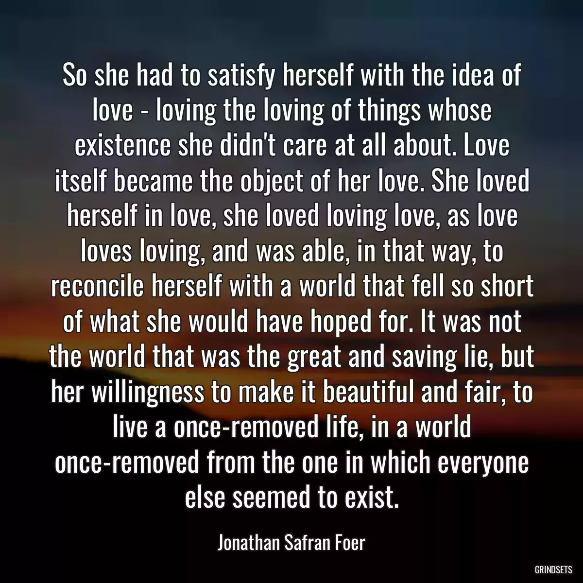 So she had to satisfy herself with the idea of love - loving the loving of things whose existence she didn\'t care at all about. Love itself became the object of her love. She loved herself in love, she loved loving love, as love loves loving, and was able, in that way, to reconcile herself with a world that fell so short of what she would have hoped for. It was not the world that was the great and saving lie, but her willingness to make it beautiful and fair, to live a once-removed life, in a world once-removed from the one in which everyone else seemed to exist.