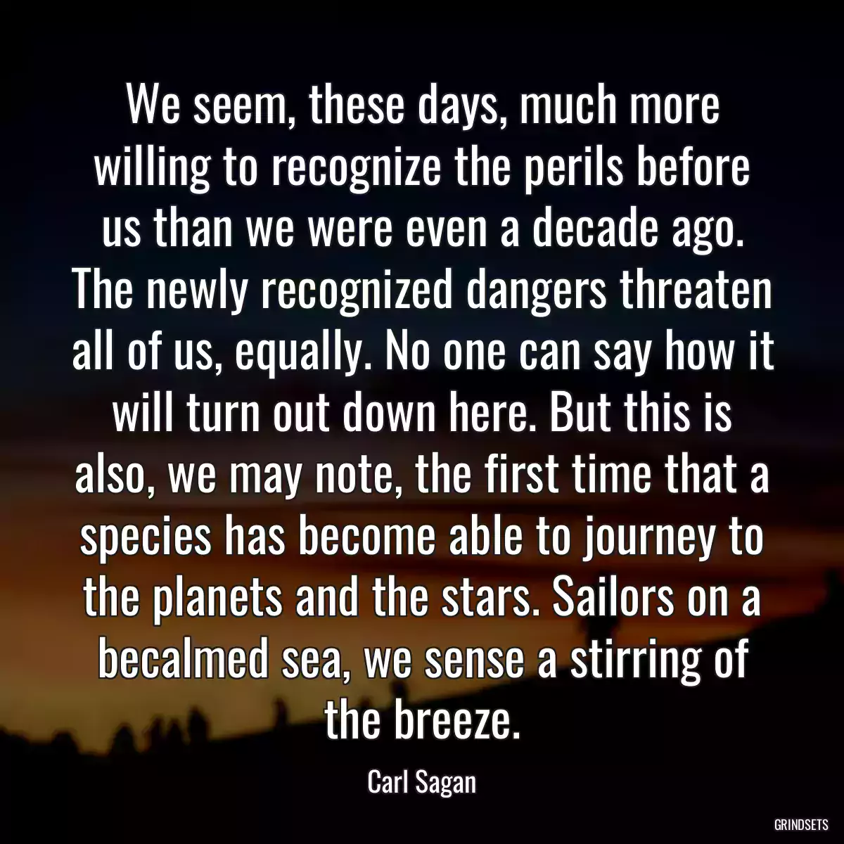 We seem, these days, much more willing to recognize the perils before us than we were even a decade ago. The newly recognized dangers threaten all of us, equally. No one can say how it will turn out down here. But this is also, we may note, the first time that a species has become able to journey to the planets and the stars. Sailors on a becalmed sea, we sense a stirring of the breeze.