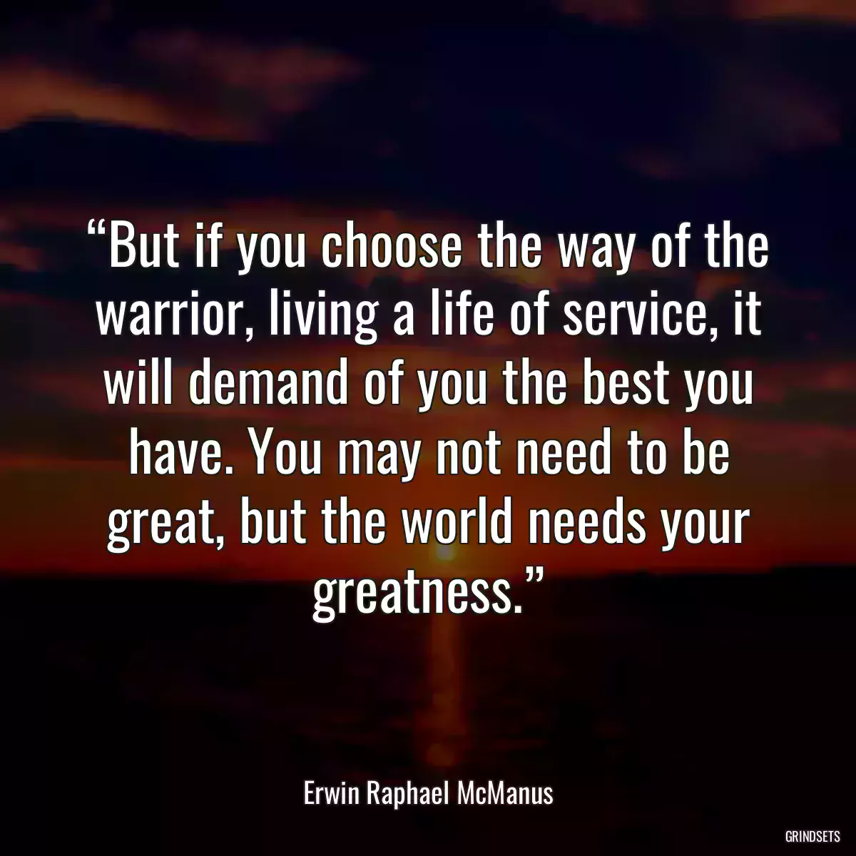 “But if you choose the way of the warrior, living a life of service, it will demand of you the best you have. You may not need to be great, but the world needs your greatness.”