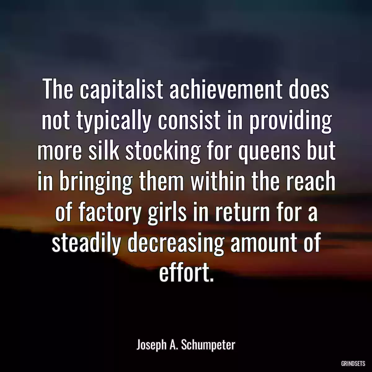 The capitalist achievement does not typically consist in providing more silk stocking for queens but in bringing them within the reach of factory girls in return for a steadily decreasing amount of effort.