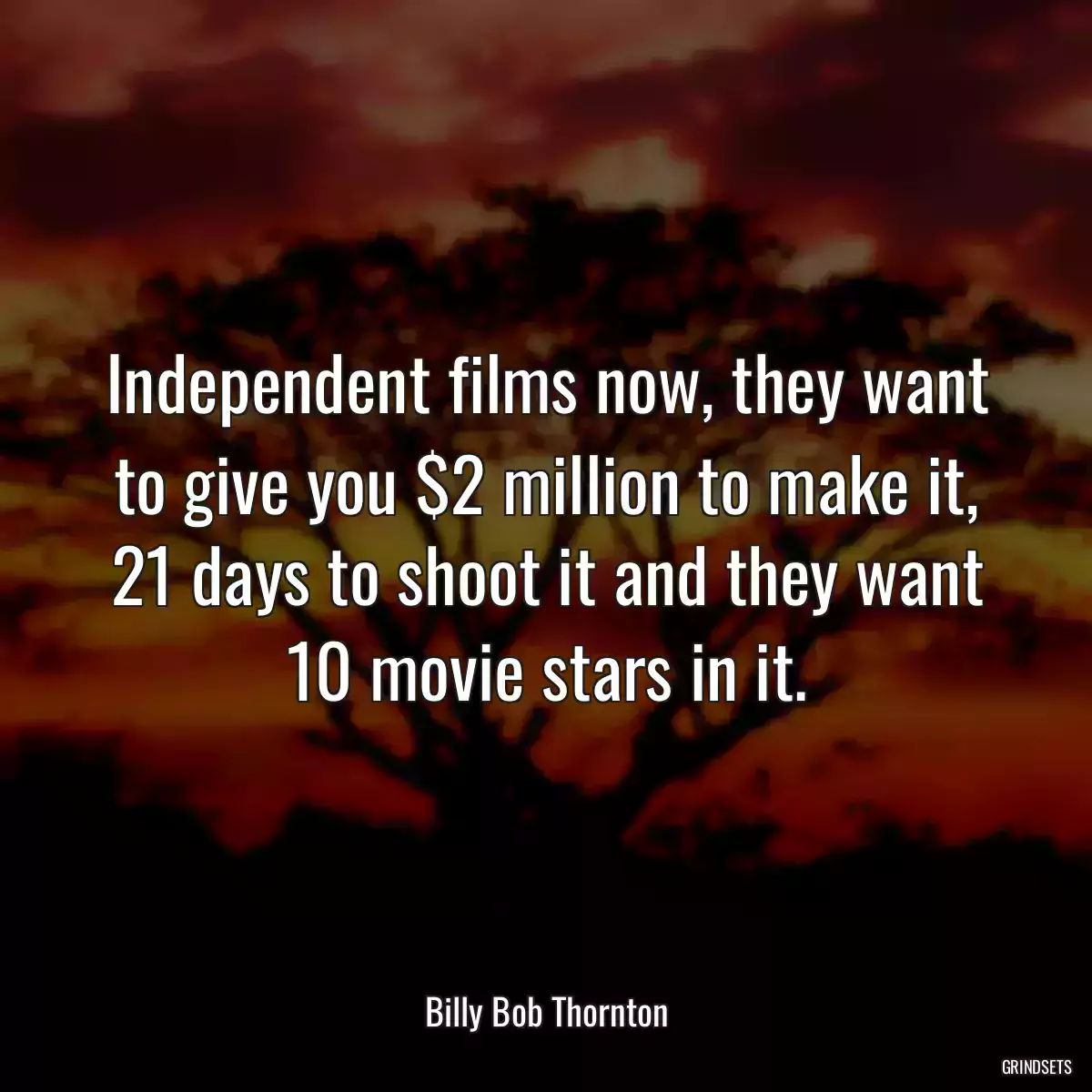 Independent films now, they want to give you $2 million to make it, 21 days to shoot it and they want 10 movie stars in it.