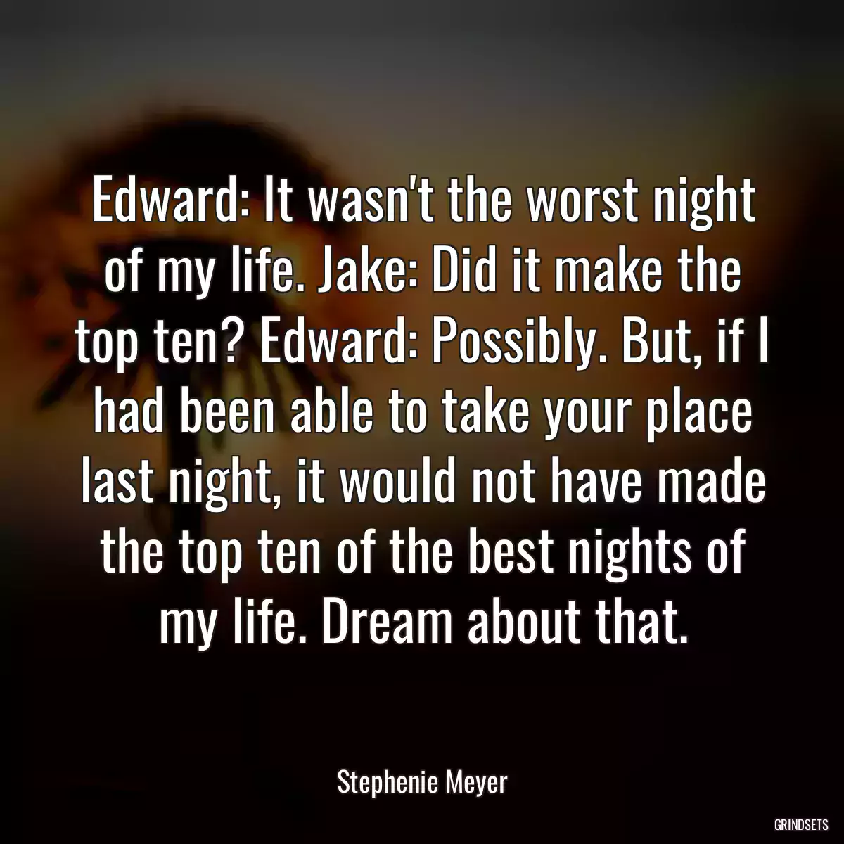 Edward: It wasn\'t the worst night of my life. Jake: Did it make the top ten? Edward: Possibly. But, if I had been able to take your place last night, it would not have made the top ten of the best nights of my life. Dream about that.