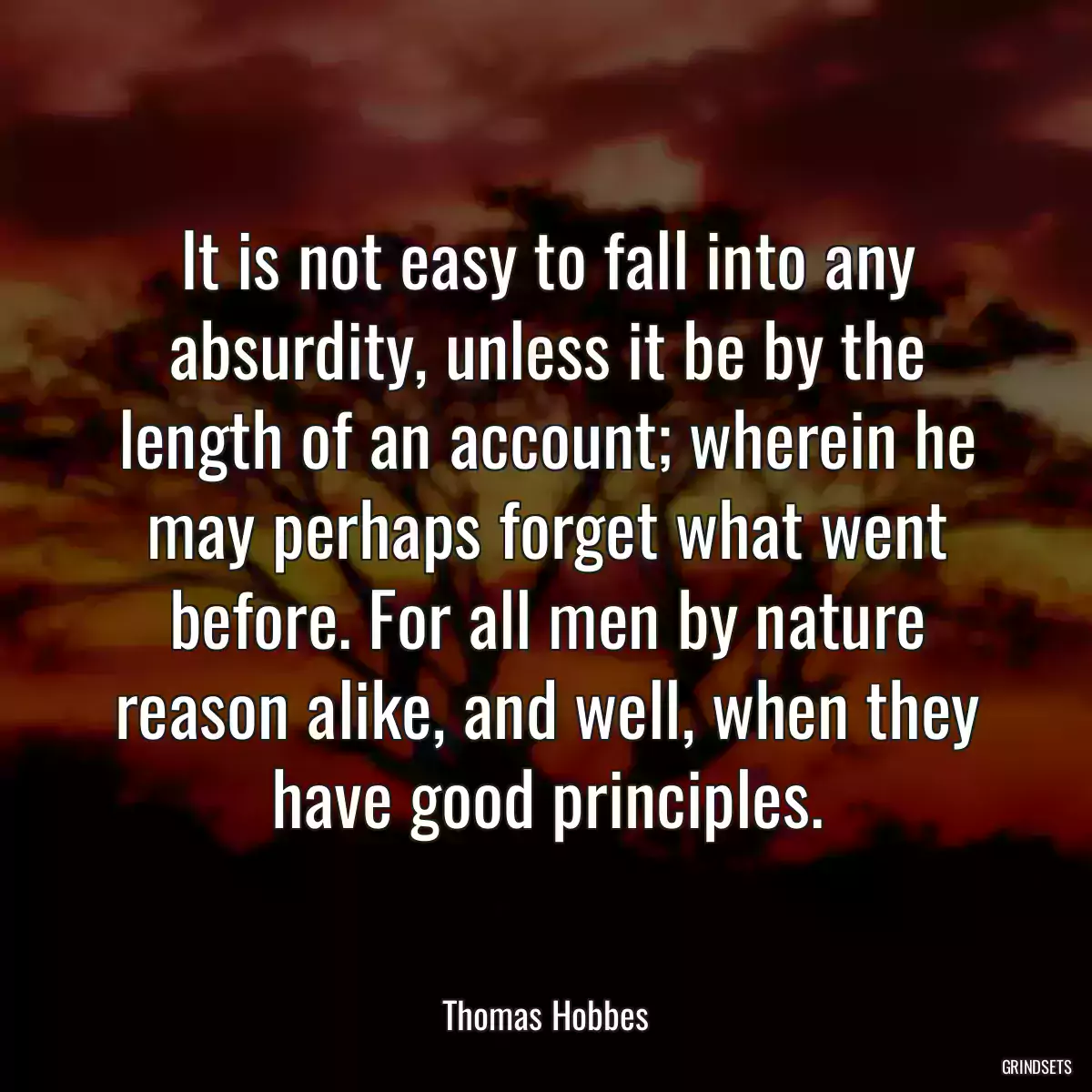 It is not easy to fall into any absurdity, unless it be by the length of an account; wherein he may perhaps forget what went before. For all men by nature reason alike, and well, when they have good principles.