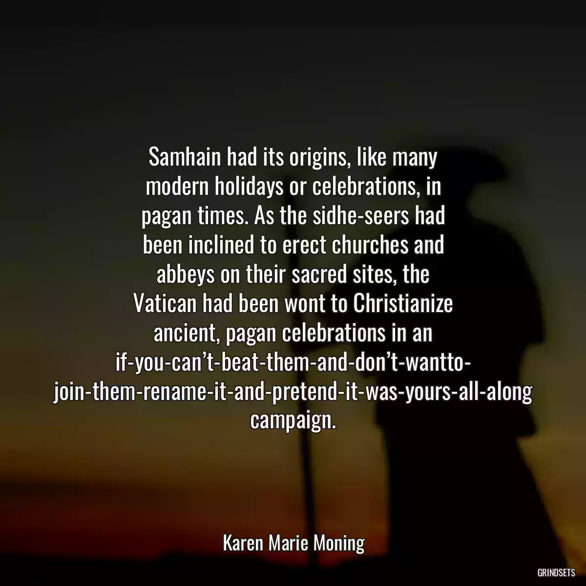 Samhain had its origins, like many modern holidays or celebrations, in pagan times. As the sidhe-seers had been inclined to erect churches and abbeys on their sacred sites, the Vatican had been wont to Christianize ancient, pagan celebrations in an if-you-can’t-beat-them-and-don’t-wantto- join-them-rename-it-and-pretend-it-was-yours-all-along campaign.