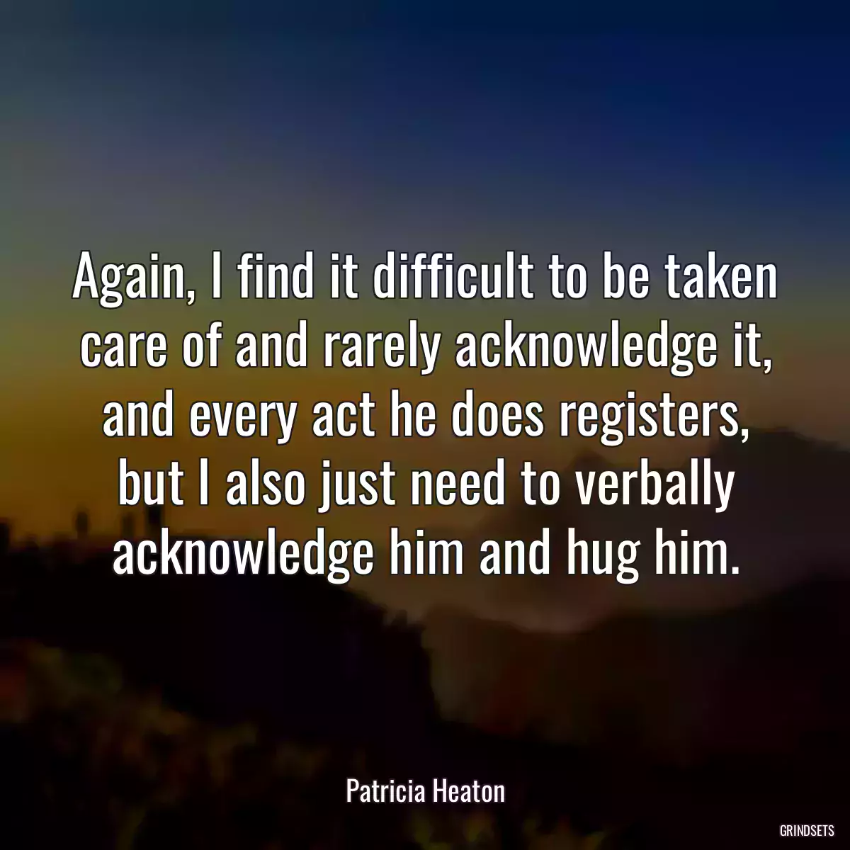 Again, I find it difficult to be taken care of and rarely acknowledge it, and every act he does registers, but I also just need to verbally acknowledge him and hug him.