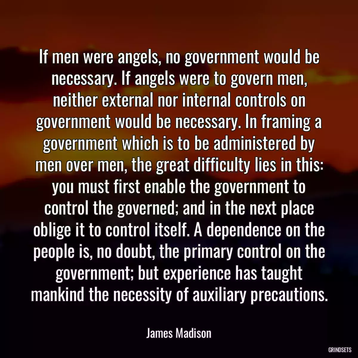 If men were angels, no government would be necessary. If angels were to govern men, neither external nor internal controls on government would be necessary. In framing a government which is to be administered by men over men, the great difficulty lies in this: you must first enable the government to control the governed; and in the next place oblige it to control itself. A dependence on the people is, no doubt, the primary control on the government; but experience has taught mankind the necessity of auxiliary precautions.