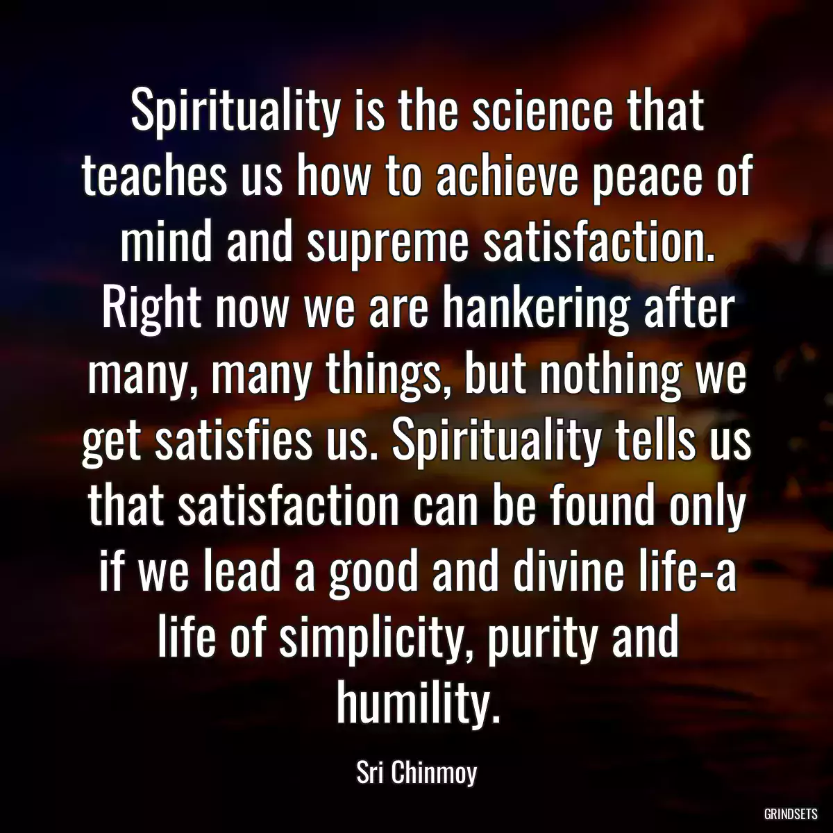 Spirituality is the science that teaches us how to achieve peace of mind and supreme satisfaction. Right now we are hankering after many, many things, but nothing we get satisfies us. Spirituality tells us that satisfaction can be found only if we lead a good and divine life-a life of simplicity, purity and humility.