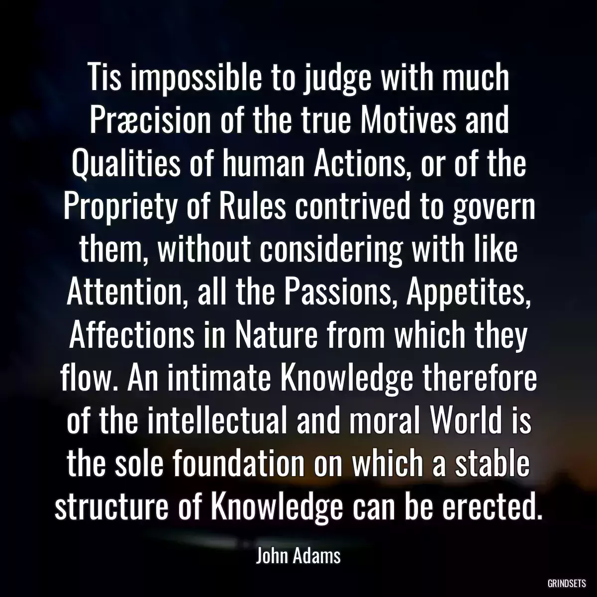 Tis impossible to judge with much Præcision of the true Motives and Qualities of human Actions, or of the Propriety of Rules contrived to govern them, without considering with like Attention, all the Passions, Appetites, Affections in Nature from which they flow. An intimate Knowledge therefore of the intellectual and moral World is the sole foundation on which a stable structure of Knowledge can be erected.