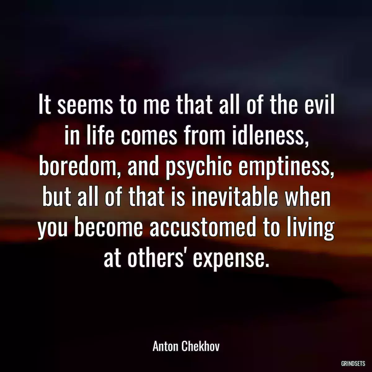 It seems to me that all of the evil in life comes from idleness, boredom, and psychic emptiness, but all of that is inevitable when you become accustomed to living at others\' expense.