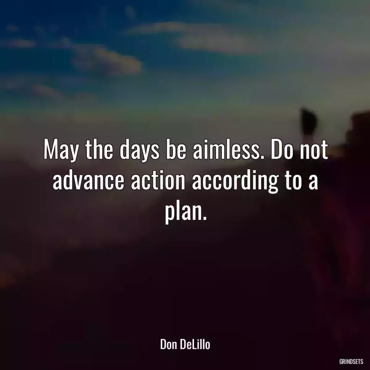 May the days be aimless. Do not advance action according to a plan.